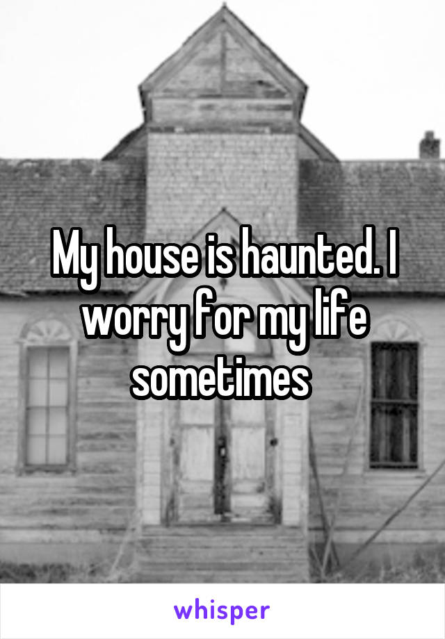 My house is haunted. I worry for my life sometimes 