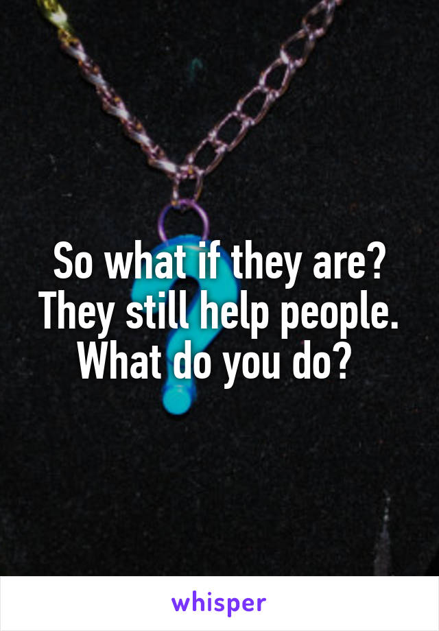So what if they are? They still help people. What do you do? 