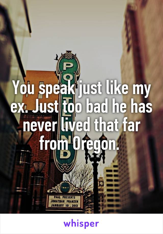 You speak just like my ex. Just too bad he has never lived that far from Oregon. 