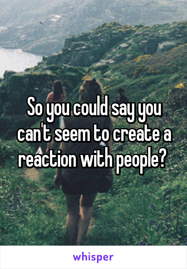 So you could say you can't seem to create a reaction with people? 