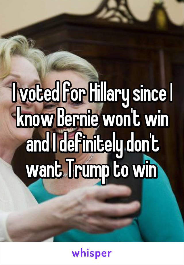 I voted for Hillary since I know Bernie won't win and I definitely don't want Trump to win 
