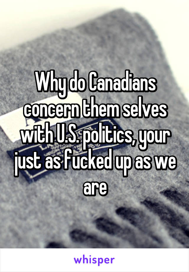 Why do Canadians concern them selves with U.S. politics, your just as fucked up as we are