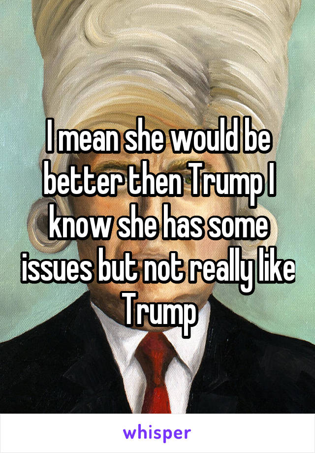 I mean she would be better then Trump I know she has some issues but not really like Trump
