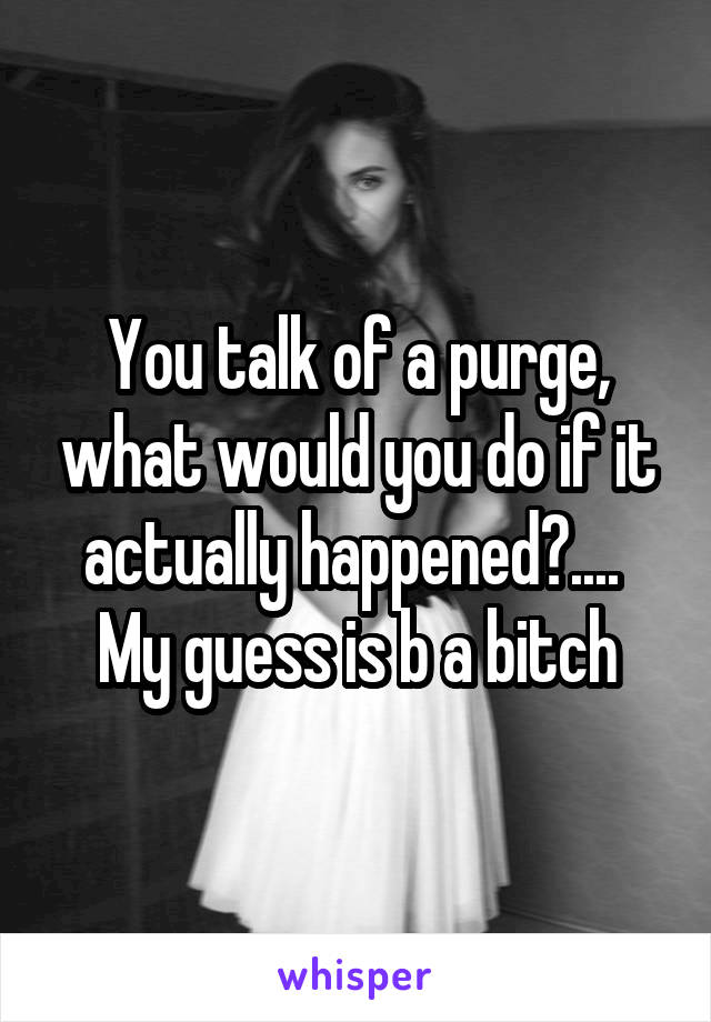 You talk of a purge, what would you do if it actually happened?.... 
My guess is b a bitch