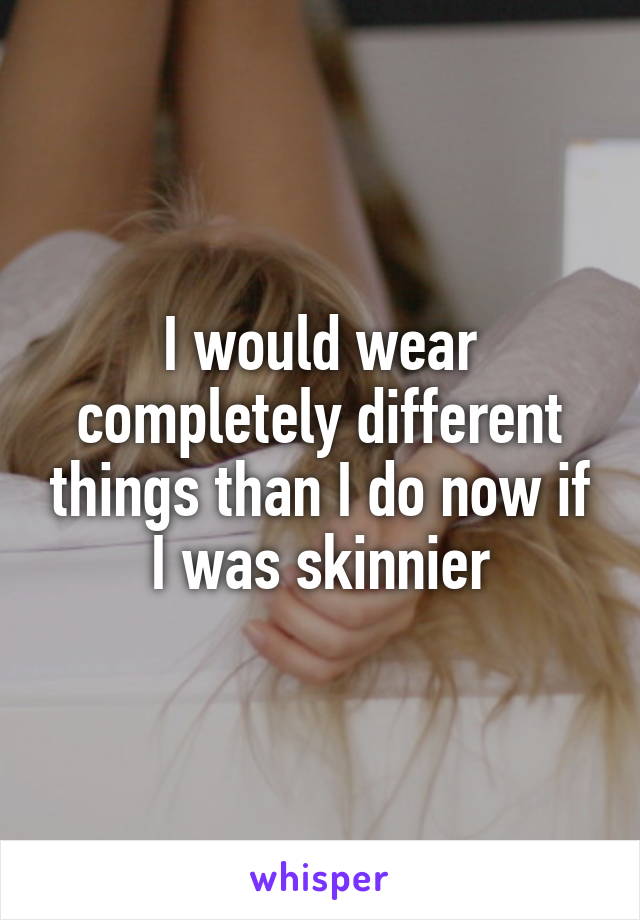 I would wear completely different things than I do now if I was skinnier