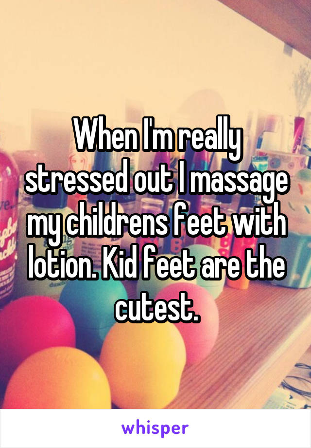 When I'm really stressed out I massage my childrens feet with lotion. Kid feet are the cutest.