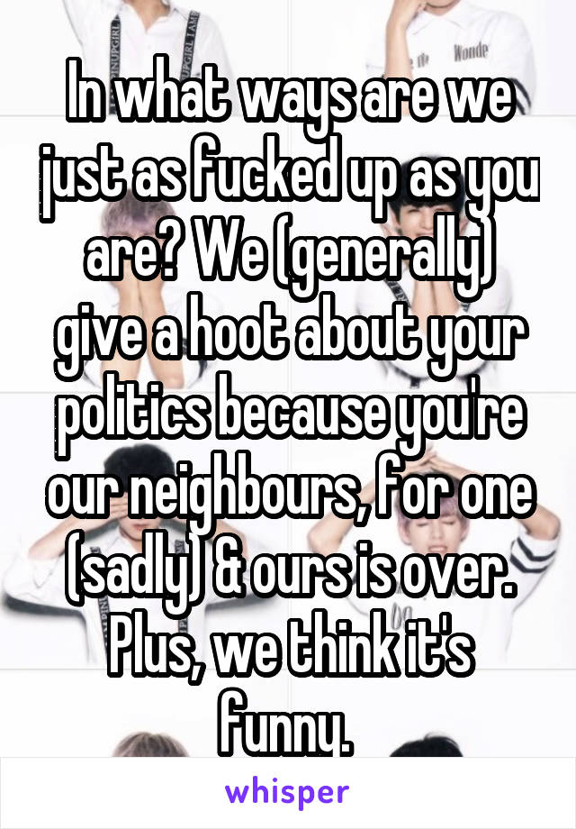 In what ways are we just as fucked up as you are? We (generally) give a hoot about your politics because you're our neighbours, for one (sadly) & ours is over. Plus, we think it's funny. 