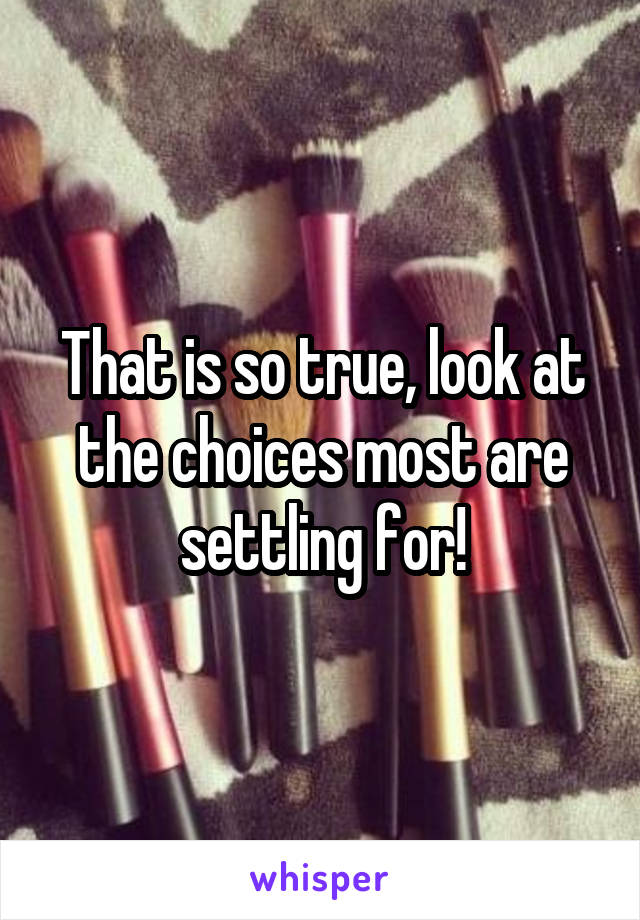 That is so true, look at the choices most are settling for!