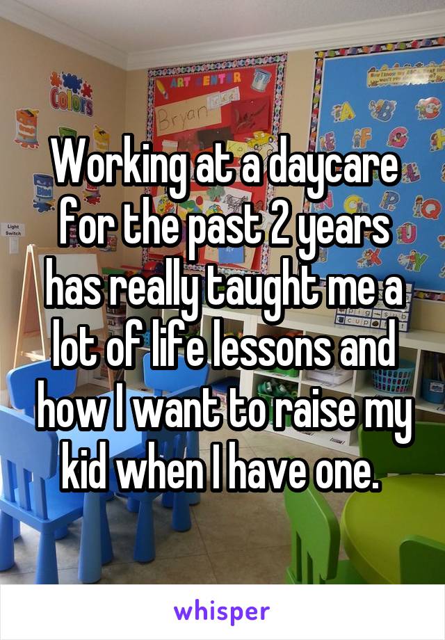 Working at a daycare for the past 2 years has really taught me a lot of life lessons and how I want to raise my kid when I have one. 