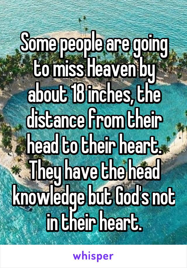 Some people are going to miss Heaven by about 18 inches, the distance from their head to their heart. They have the head knowledge but God's not in their heart.