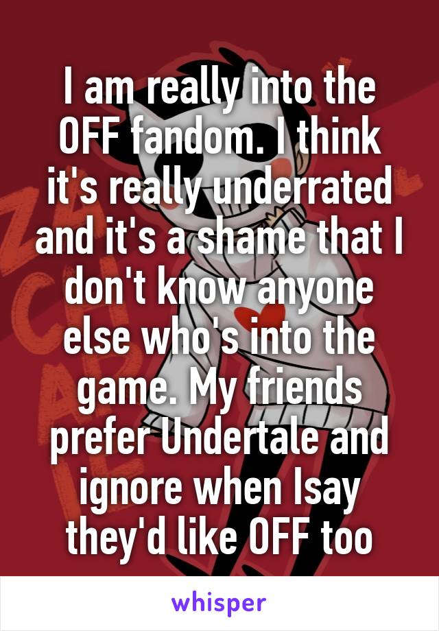 I am really into the OFF fandom. I think it's really underrated and it's a shame that I don't know anyone else who's into the game. My friends prefer Undertale and ignore when Isay they'd like OFF too