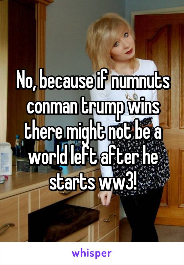 No, because if numnuts conman trump wins there might not be a world left after he starts ww3!