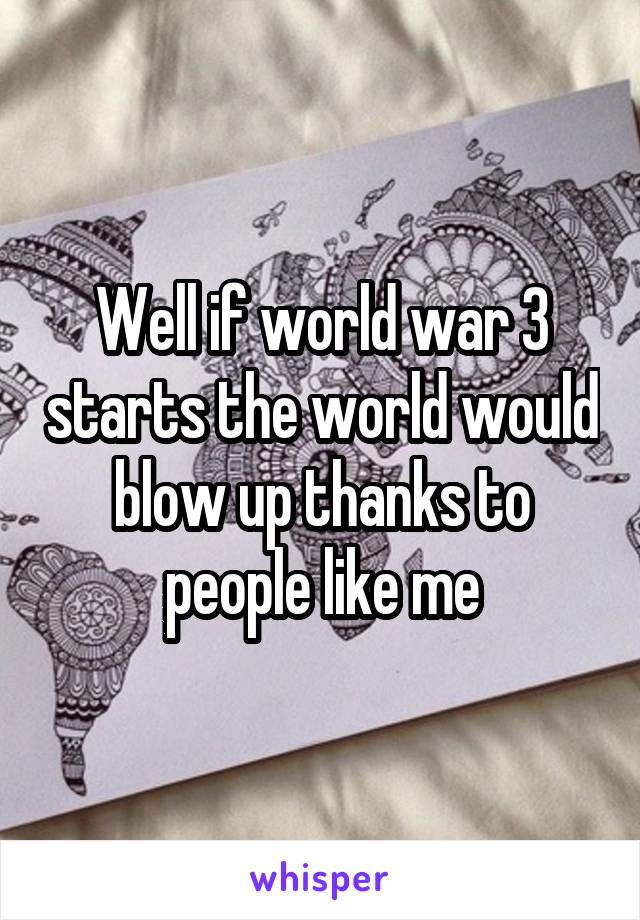 Well if world war 3 starts the world would blow up thanks to people like me