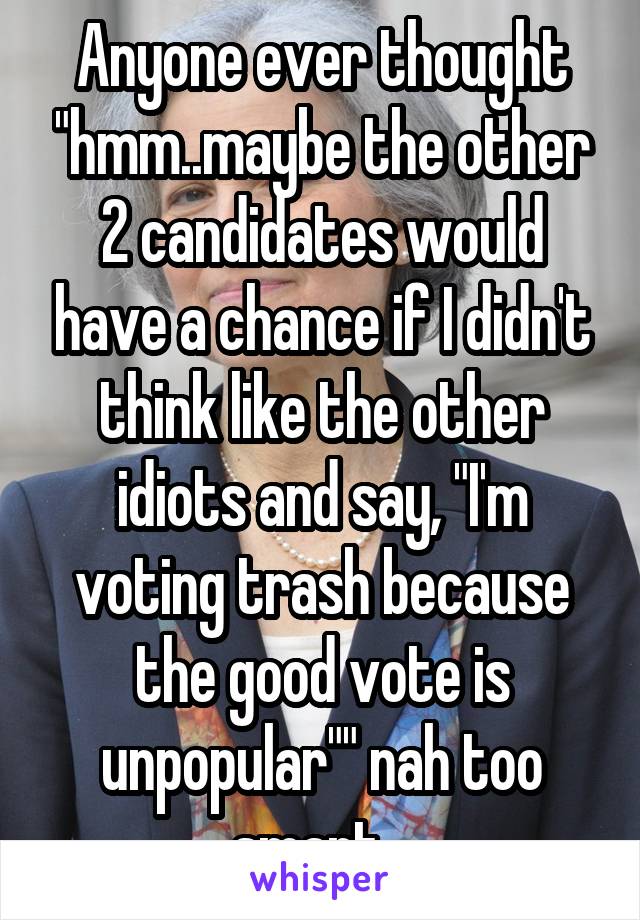Anyone ever thought "hmm..maybe the other 2 candidates would have a chance if I didn't think like the other idiots and say, "I'm voting trash because the good vote is unpopular"" nah too smart...