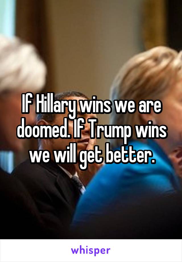 If Hillary wins we are doomed. If Trump wins we will get better.
