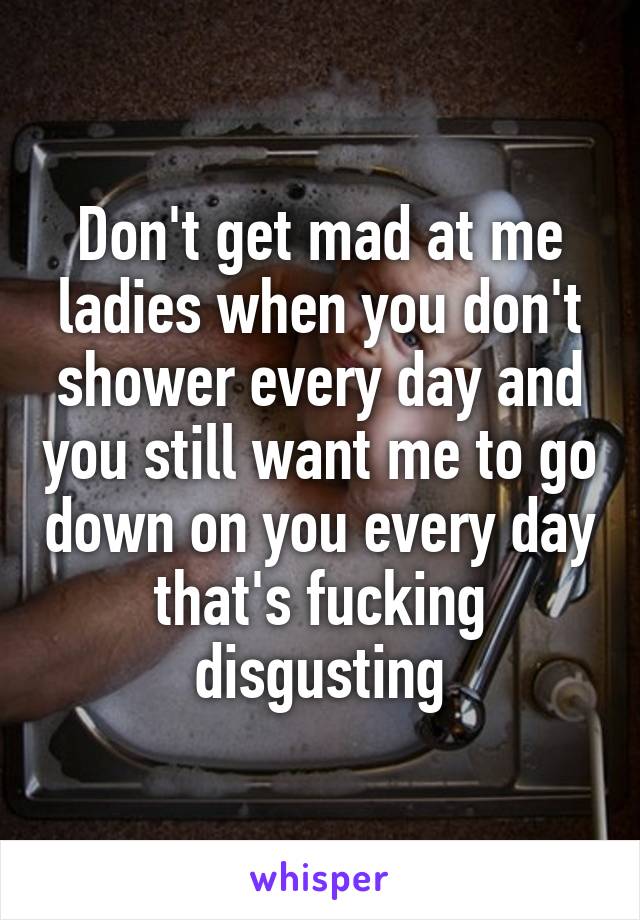 Don't get mad at me ladies when you don't shower every day and you still want me to go down on you every day that's fucking disgusting