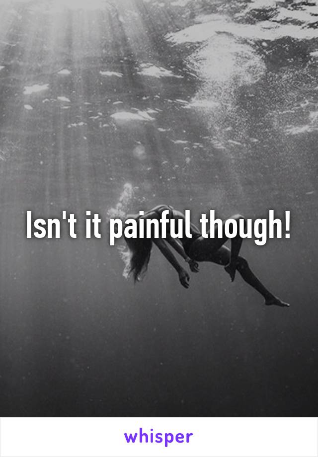 Isn't it painful though!