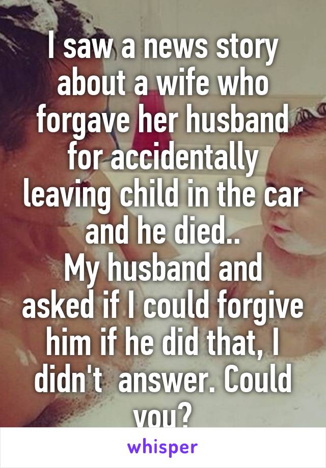 I saw a news story about a wife who forgave her husband for accidentally leaving child in the car and he died..
My husband and asked if I could forgive him if he did that, I didn't  answer. Could you?