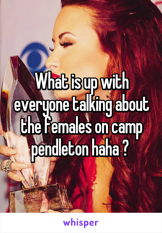 What is up with everyone talking about the females on camp pendleton haha ? 