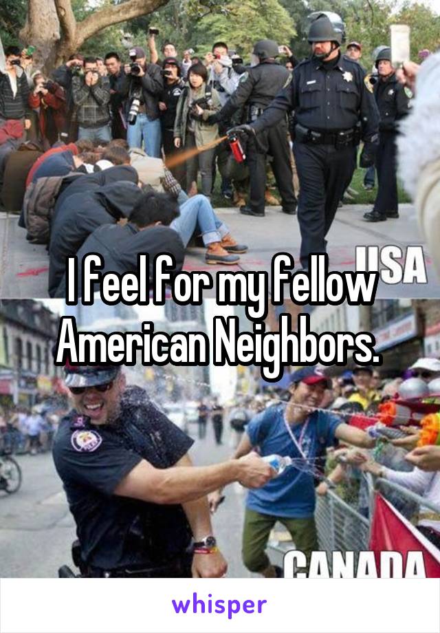 I feel for my fellow American Neighbors. 