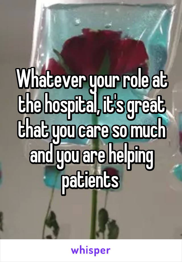 Whatever your role at the hospital, it's great that you care so much and you are helping patients 
