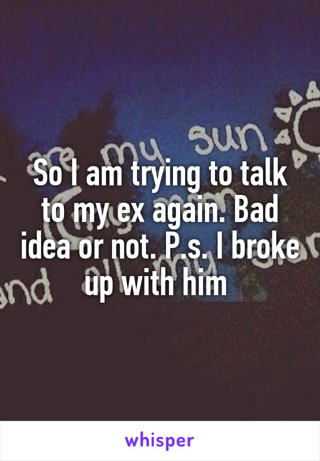 So I am trying to talk to my ex again. Bad idea or not. P.s. I broke up with him 
