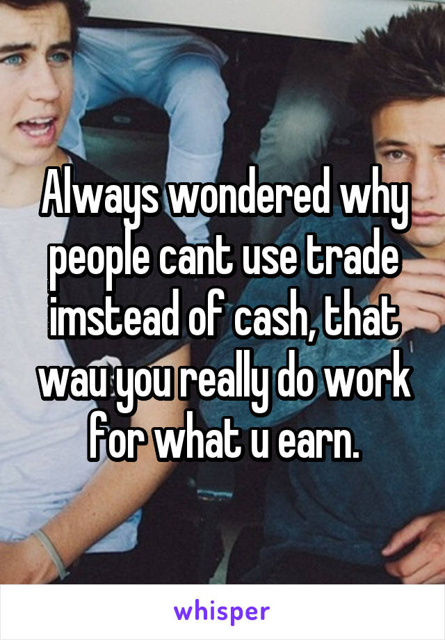 Always wondered why people cant use trade imstead of cash, that wau you really do work for what u earn.