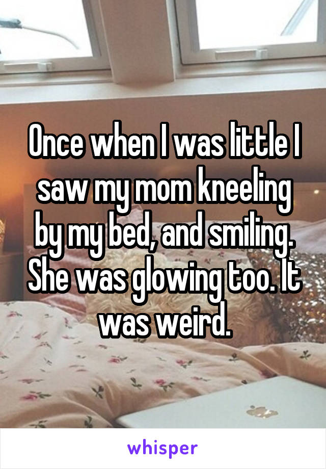Once when I was little I saw my mom kneeling by my bed, and smiling. She was glowing too. It was weird.
