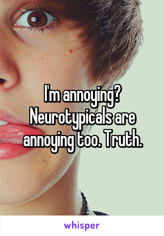 I'm annoying? Neurotypicals are annoying too. Truth.