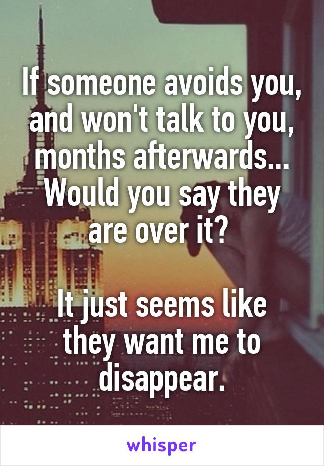 If someone avoids you, and won't talk to you, months afterwards...
Would you say they are over it? 

It just seems like they want me to disappear.