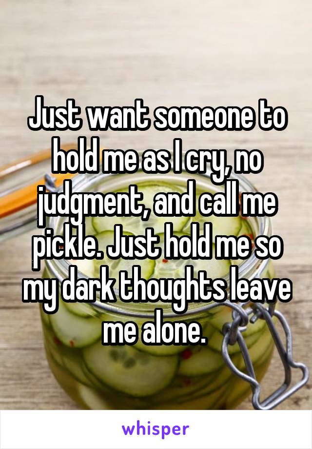 Just want someone to hold me as I cry, no judgment, and call me pickle. Just hold me so my dark thoughts leave me alone. 