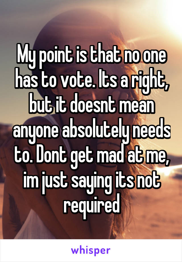 My point is that no one has to vote. Its a right, but it doesnt mean anyone absolutely needs to. Dont get mad at me, im just saying its not required