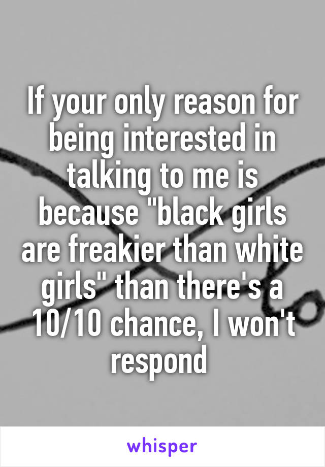 If your only reason for being interested in talking to me is because "black girls are freakier than white girls" than there's a 10/10 chance, I won't respond 