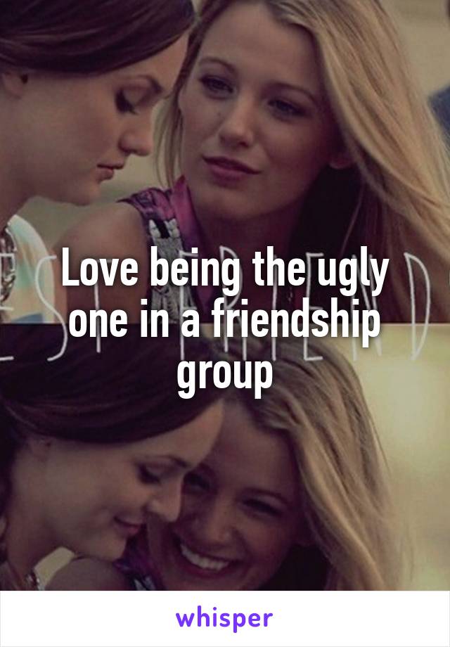 Love being the ugly one in a friendship group