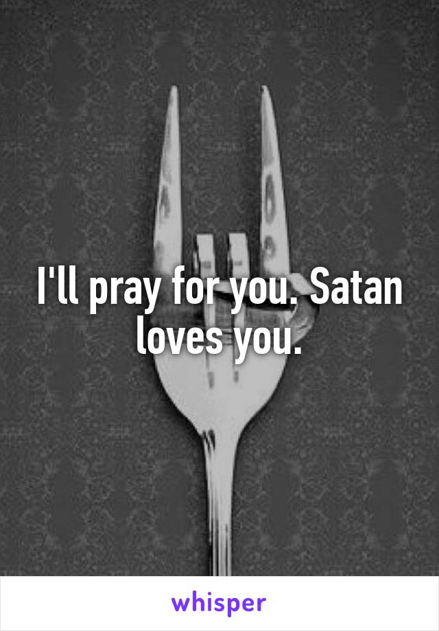 I'll pray for you. Satan loves you.