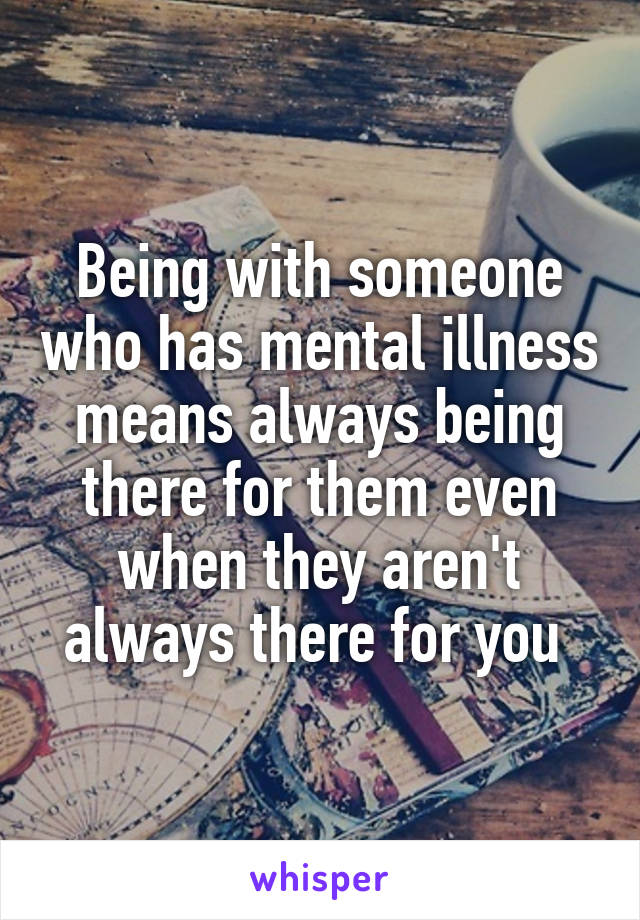 Being with someone who has mental illness means always being there for them even when they aren't always there for you 