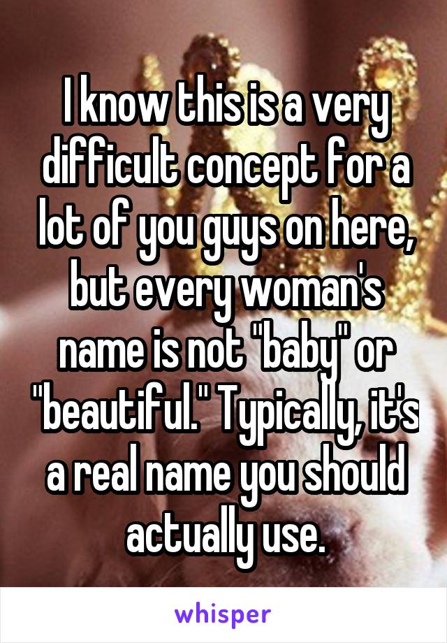 I know this is a very difficult concept for a lot of you guys on here, but every woman's name is not "baby" or "beautiful." Typically, it's a real name you should actually use.