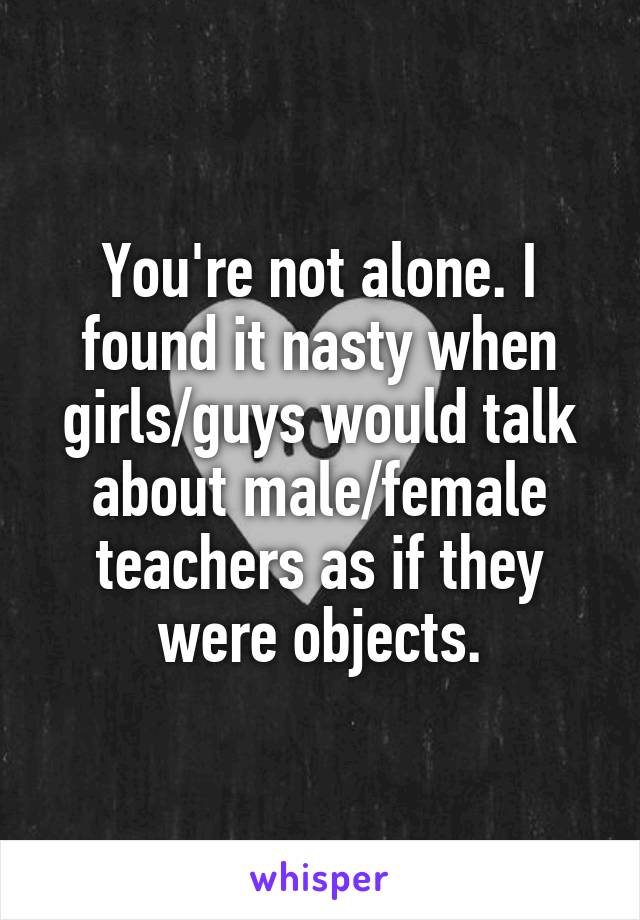 You're not alone. I found it nasty when girls/guys would talk about male/female teachers as if they were objects.