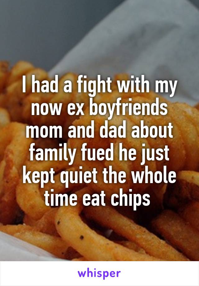 I had a fight with my now ex boyfriends mom and dad about family fued he just kept quiet the whole time eat chips 