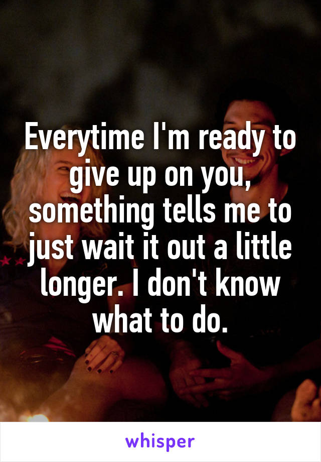 Everytime I'm ready to give up on you, something tells me to just wait it out a little longer. I don't know what to do.