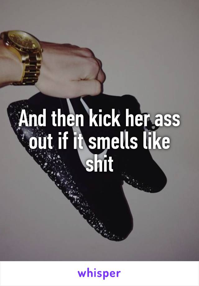 And then kick her ass out if it smells like shit