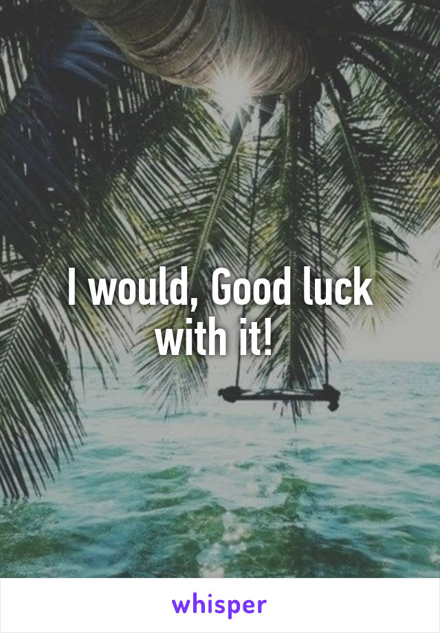 I would, Good luck with it! 