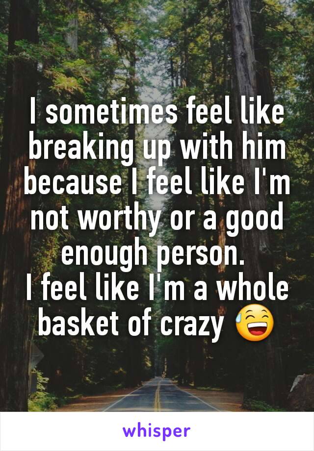 I sometimes feel like breaking up with him because I feel like I'm not worthy or a good enough person. 
I feel like I'm a whole basket of crazy 😅