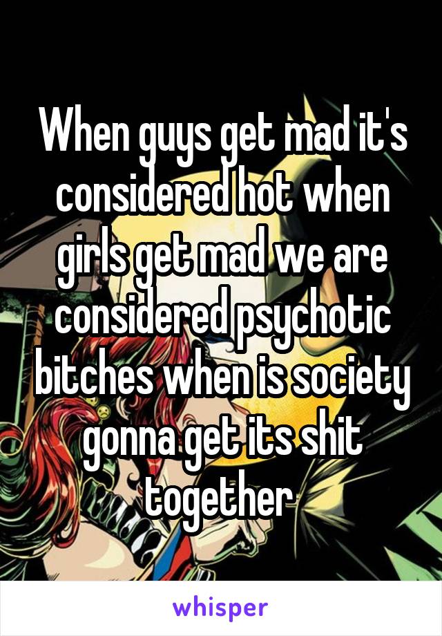 When guys get mad it's considered hot when girls get mad we are considered psychotic bitches when is society gonna get its shit together 