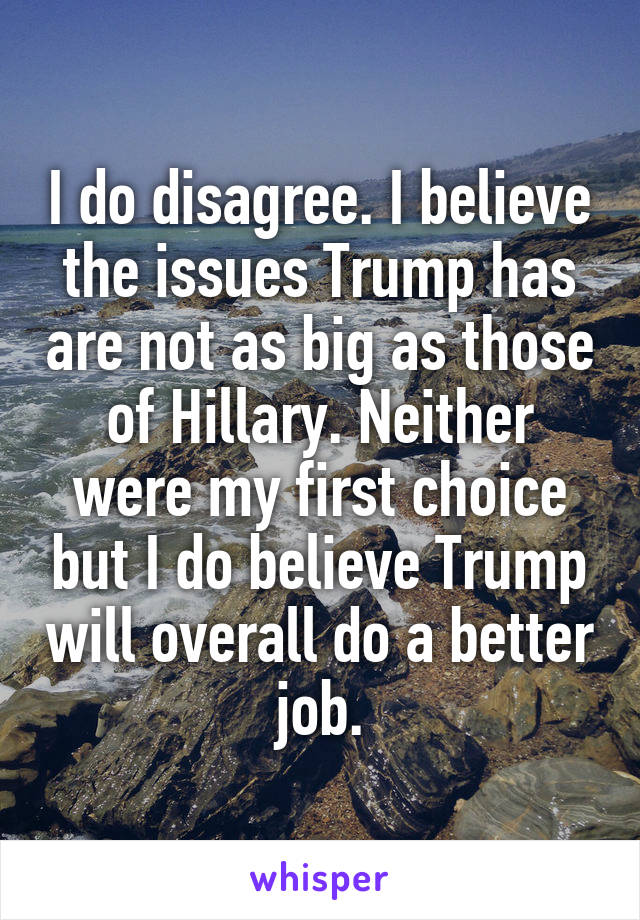 I do disagree. I believe the issues Trump has are not as big as those of Hillary. Neither were my first choice but I do believe Trump will overall do a better job.