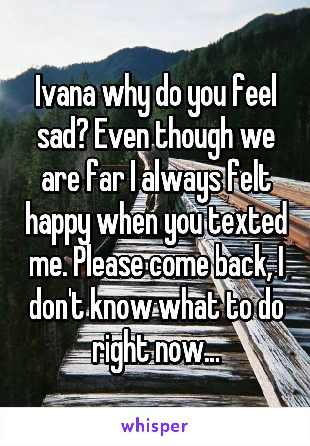 Ivana why do you feel sad? Even though we are far I always felt happy when you texted me. Please come back, I don't know what to do right now...