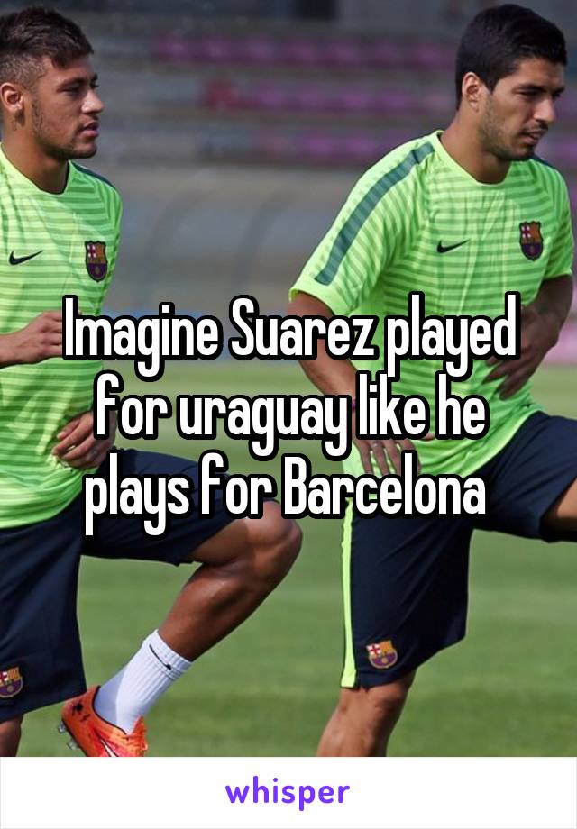 Imagine Suarez played for uraguay like he plays for Barcelona 