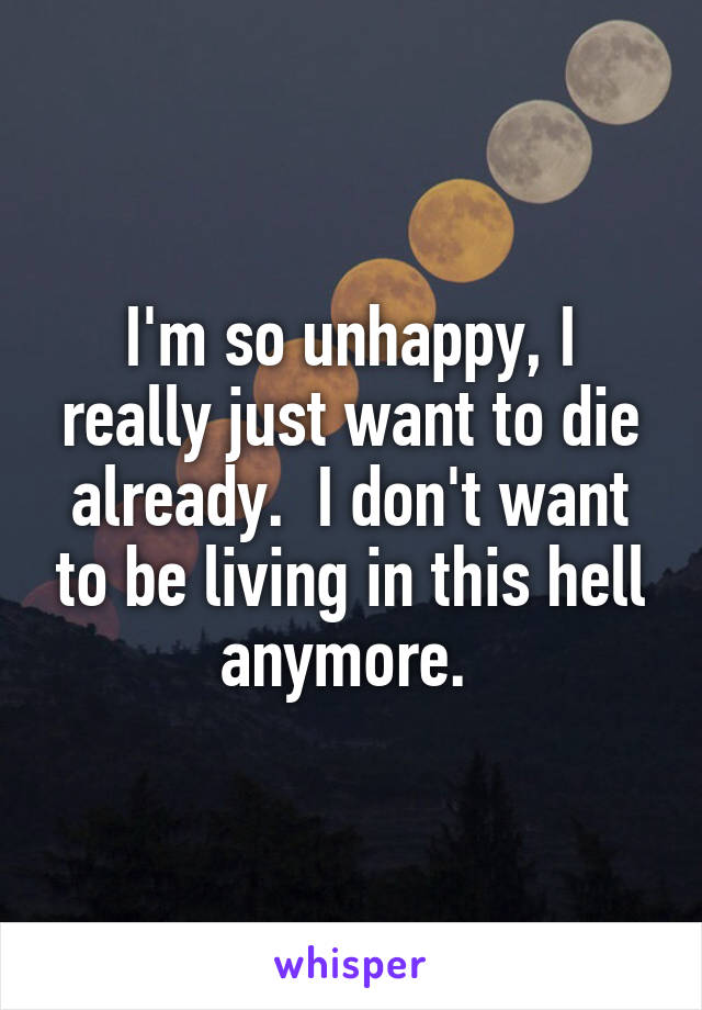 I'm so unhappy, I really just want to die already.  I don't want to be living in this hell anymore. 