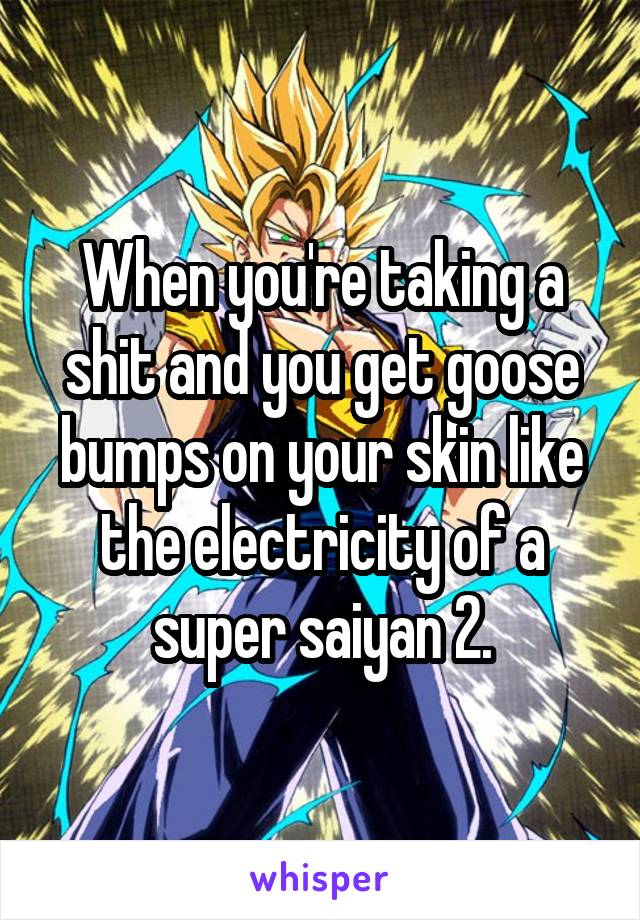 When you're taking a shit and you get goose bumps on your skin like the electricity of a super saiyan 2.