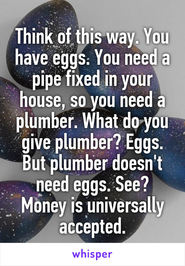 Think of this way. You have eggs. You need a pipe fixed in your house, so you need a plumber. What do you give plumber? Eggs. But plumber doesn't need eggs. See? Money is universally accepted.